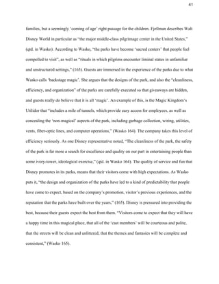 41 
families, but a seemingly ‘coming of age’ right passage for the children. Fjellman describes Walt 
Disney World in particular as “the major middle­class pilgrimage center in the United States,” 
(qtd. in Wasko). According to Wasko, “the parks have become ‘sacred centers’ that people feel 
compelled to visit”, as well as “rituals in which pilgrims encounter liminal states in unfamiliar 
and unstructured settings,” (163). Guests are immersed in the experience of the parks due to what 
Wasko calls ‘backstage magic’. She argues that the designs of the park, and also the “cleanliness, 
efficiency, and organization” of the parks are carefully executed so that giveaways are hidden, 
and guests really do believe that it is all ‘magic’. An example of this, is the Magic Kingdom’s 
Utilidor that “includes a mile of tunnels, which provide easy access for employees, as well as 
concealing the ‘non­magical’ aspects of the park, including garbage collection, wiring, utilities, 
vents, fiber­optic lines, and computer operations,” (Wasko 164). The company takes this level of 
efficiency seriously. As one Disney representative noted, “The cleanliness of the park, the safety 
of the park is far more a search for excellence and quality on our part in entertaining people than 
some ivory­tower, ideological exercise,” (qtd. in Wasko 164). The quality of service and fun that 
Disney promotes in its parks, means that their visitors come with high expectations. As Wasko 
puts it, “the design and organization of the parks have led to a kind of predictability that people 
have come to expect, based on the company’s promotion, visitor’s previous experiences, and the 
reputation that the parks have built over the years,” (165). Disney is pressured into providing the 
best, because their guests expect the best from them. “Visitors come to expect that they will have 
a happy time in this magical place, that all of the ‘cast members’ will be courteous and polite, 
that the streets will be clean and unlittered, that the themes and fantasies will be complete and 
consistent,” (Wasko 165).  
 