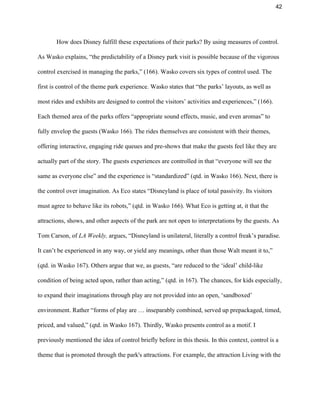 42 
How does Disney fulfill these expectations of their parks? By using measures of control. 
As Wasko explains, “the predictability of a Disney park visit is possible because of the vigorous 
control exercised in managing the parks,” (166). Wasko covers six types of control used. The 
first is control of the theme park experience. Wasko states that “the parks’ layouts, as well as 
most rides and exhibits are designed to control the visitors’ activities and experiences,” (166). 
Each themed area of the parks offers “appropriate sound effects, music, and even aromas” to 
fully envelop the guests (Wasko 166). The rides themselves are consistent with their themes, 
offering interactive, engaging ride queues and pre­shows that make the guests feel like they are 
actually part of the story. The guests experiences are controlled in that “everyone will see the 
same as everyone else” and the experience is “standardized” (qtd. in Wasko 166). Next, there is 
the control over imagination. As Eco states “Disneyland is place of total passivity. Its visitors 
must agree to behave like its robots,” (qtd. in Wasko 166). What Eco is getting at, it that the 
attractions, shows, and other aspects of the park are not open to interpretations by the guests. As 
Tom Carson, of ​LA Weekly,​ argues, “Disneyland is unilateral, literally a control freak’s paradise. 
It can’t be experienced in any way, or yield any meanings, other than those Walt meant it to,” 
(qtd. in Wasko 167). Others argue that we, as guests, “are reduced to the ‘ideal’ child­like 
condition of being acted upon, rather than acting,” (qtd. in 167). The chances, for kids especially, 
to expand their imaginations through play are not provided into an open, ‘sandboxed’ 
environment. Rather “forms of play are … inseparably combined, served up prepackaged, timed, 
priced, and valued,” (qtd. in Wasko 167). Thirdly, Wasko presents control as a motif. I 
previously mentioned the idea of control briefly before in this thesis. In this context, control is a 
theme that is promoted through the park's attractions. For example, the attraction Living with the 
 