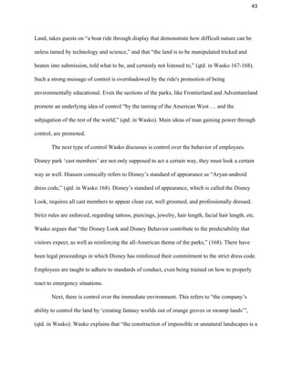 43 
Land, takes guests on “a boat ride through display that demonstrate how difficult nature can be 
unless tamed by technology and science,” and that “the land is to be manipulated tricked and 
beaten into submission, told what to be, and certainly not listened to,” (qtd. in Wasko 167­168). 
Such a strong message of control is overshadowed by the ride's promotion of being 
environmentally educational. Even the sections of the parks, like Frontierland and Adventureland 
promote an underlying idea of control “by the taming of the American West … and the 
subjugation of the rest of the world,” (qtd. in Wasko). Main ideas of man gaining power through 
control, are promoted. 
The next type of control Wasko discusses is control over the behavior of employees. 
Disney park ‘cast members’ are not only supposed to act a certain way, they must look a certain 
way as well. Hiassen comically refers to Disney’s standard of appearance as “Aryan­android 
dress code,” (qtd. in Wasko 168). Disney’s standard of appearance, which is called the Disney 
Look, requires all cast members to appear clean cut, well groomed, and professionally dressed. 
Strict rules are enforced, regarding tattoos, piercings, jewelry, hair length, facial hair length, etc. 
Wasko argues that “the Disney Look and Disney Behavior contribute to the predictability that 
visitors expect, as well as reinforcing the all­American theme of the parks,” (168). There have 
been legal proceedings in which Disney has reinforced their commitment to the strict dress code. 
Employees are taught to adhere to standards of conduct, even being trained on how to properly 
react to emergency situations.  
Next, there is control over the immediate environment. This refers to “the company’s 
ability to control the land by ‘creating fantasy worlds out of orange groves or swamp lands’”, 
(qtd. in Wasko). Wasko explains that “the construction of impossible or unnatural landscapes is a 
 