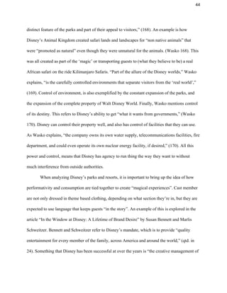 44 
distinct feature of the parks and part of their appeal to visitors,” (168). An example is how 
Disney’s Animal Kingdom created safari lands and landscapes for “non native animals” that 
were “promoted as natural” even though they were unnatural for the animals. (Wasko 168). This 
was all created as part of the ‘magic’ or transporting guests to (what they believe to be) a real 
African safari on the ride Kilimanjaro Safaris. “Part of the allure of the Disney worlds,” Wasko 
explains, “is the carefully controlled environments that separate visitors from the ‘real world’,” 
(169). Control of environment, is also exemplified by the constant expansion of the parks, and 
the expansion of the complete property of Walt Disney World. Finally, Wasko mentions control 
of its destiny. This refers to Disney’s ability to get “what it wants from governments,” (Wasko 
170). Disney can control their property well, and also has control of facilities that they can use. 
As Wasko explains, “the company owns its own water supply, telecommunications facilities, fire 
department, and could even operate its own nuclear energy facility, if desired,” (170). All this 
power and control, means that Disney has agency to run thing the way they want to without 
much interference from outside authorities.  
When analyzing Disney’s parks and resorts, it is important to bring up the idea of how 
performativity and consumption are tied together to create “magical experiences”. Cast member 
are not only dressed in theme based clothing, depending on what section they’re in, but they are 
expected to use language that keeps guests “in the story”. An example of this is explored in the 
article “In the Window at Disney: A Lifetime of Brand Desire” by Susan Bennett and Marlis 
Schweitzer. Bennett and Schweitzer refer to Disney’s mandate, which is to provide “quality 
entertainment for every member of the family, across America and around the world,” (qtd. in 
24). Something that Disney has been successful at over the years is “the creative management of 
 