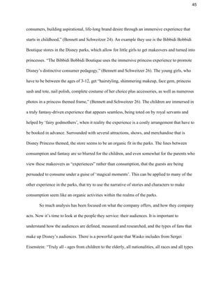 45 
consumers, building aspirational, life­long brand desire through an immersive experience that 
starts in childhood,” (Bennett and Schweitzer 24). An example they use is the Bibbidi Bobbidi 
Boutique stores in the Disney parks, which allow for little girls to get makeovers and turned into 
princesses. “The Bibbidi Bobbidi Boutique uses the immersive princess experience to promote 
Disney’s distinctive consumer pedagogy,” (Bennett and Schweitzer 26). The young girls, who 
have to be between the ages of 3­12, get “hairstyling, shimmering makeup, face gem, princess 
sash and tote, nail polish, complete costume of her choice plus accessories, as well as numerous 
photos in a princess themed frame,” (Bennett and Schweitzer 26). The children are immersed in 
a truly fantasy­driven experience that appears seamless, being toted on by royal servants and 
helped by ‘fairy godmothers’, when it reality the experience is a costly arrangement that have to 
be booked in advance. Surrounded with several attractions, shows, and merchandise that is 
Disney Princess themed, the store seems to be an organic fit in the parks. The lines between 
consumption and fantasy are so blurred for the children, and even somewhat for the parents who 
view these makeovers as “experiences” rather than consumption, that the guests are being 
persuaded to consume under a guise of ‘magical moments’. This can be applied to many of the 
other experience in the parks, that try to use the narrative of stories and characters to make 
consumption seem like an organic activities within the realms of the parks.  
  So much analysis has been focused on what the company offers, and how they company 
acts. Now it’s time to look at the people they service: their audiences. It is important to 
understand how the audiences are defined, measured and researched, and the types of fans that 
make up Disney’s audiences. There is a powerful quote that Wasko includes from Sergei 
Eisenstein: “Truly all ­ ages from children to the elderly, all nationalities, all races and all types 
 