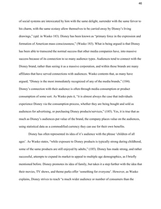 46 
of social systems are intoxicated by him with the same delight, surrender with the same fervor to 
his charm, with the same ecstasy allow themselves to be carried away by Disney’s living 
drawings,” (qtd. in Wasko 183). Disney has been known as “primary force in the expression and 
formation of American mass consciousness,” (Wasko 183). What is being argued is that Disney 
has been able to transcend the normal success that other media companies have, into massive 
success because of its connection to so many audience types. Audiences tend to connect with the 
Disney brand, rather than seeing it as a massive corporation, and within those brands are many 
affiliates that have served connections with audiences. Wasko contents that, as many have 
argued, “Disney is the most immediately recognized of any of the media brands,” (184). 
Disney’s connection with their audience is often through media consumption or product 
consumption of some sort. As Wasko puts it, “it is almost always the case that individuals 
experience Disney via the consumption process, whether they are being bought and sold as 
audiences for advertising, or purchasing Disney products/services,” (185). Yes, it is true that as 
much as Disney’s audiences put value of the brand, the company places value on the audiences, 
using statistical data as a commodified currency they can use for their own benefits.  
Disney has often represented its idea of it’s audience with the phrase ‘children of all 
ages’. As Wasko states, “while exposure to Disney products is typically strong during childhood, 
some of the same products are still enjoyed by adults,” (185). Disney has made strong, and rather 
successful, attempts to expand its market to appeal to multiple age demographics, as I briefly 
mentioned before. Disney promotes its idea of family, but takes it a step further with the idea that 
their movies, TV shows, and theme parks offer ‘something for everyone’. However, as Wasko 
explains, Disney strives to reach “a much wider audience or number of consumers than the 
 