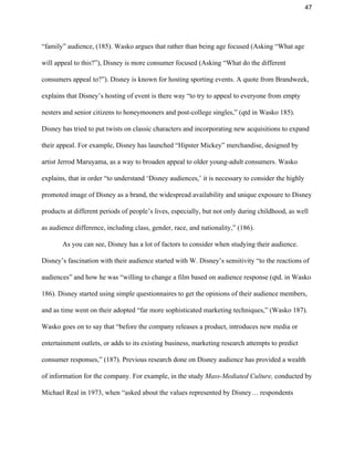 47 
“family” audience, (185). Wasko argues that rather than being age focused (Asking “What age 
will appeal to this?”), Disney is more consumer focused (Asking “What do the different 
consumers appeal to?”). Disney is known for hosting sporting events. A quote from Brandweek, 
explains that Disney’s hosting of event is there way “to try to appeal to everyone from empty 
nesters and senior citizens to honeymooners and post­college singles,” (qtd in Wasko 185). 
Disney has tried to put twists on classic characters and incorporating new acquisitions to expand 
their appeal. For example, Disney has launched “Hipster Mickey” merchandise, designed by 
artist Jerrod Maruyama, as a way to broaden appeal to older young­adult consumers. Wasko 
explains, that in order “to understand ‘Disney audiences,’ it is necessary to consider the highly 
promoted image of Disney as a brand, the widespread availability and unique exposure to Disney 
products at different periods of people’s lives, especially, but not only during childhood, as well 
as audience difference, including class, gender, race, and nationality,” (186).  
As you can see, Disney has a lot of factors to consider when studying their audience. 
Disney’s fascination with their audience started with W. Disney’s sensitivity “to the reactions of 
audiences” and how he was “willing to change a film based on audience response (qtd. in Wasko 
186). Disney started using simple questionnaires to get the opinions of their audience members, 
and as time went on their adopted “far more sophisticated marketing techniques,” (Wasko 187). 
Wasko goes on to say that “before the company releases a product, introduces new media or 
entertainment outlets, or adds to its existing business, marketing research attempts to predict 
consumer responses,” (187). Previous research done on Disney audience has provided a wealth 
of information for the company. For example, in the study ​Mass­Mediated Culture, ​conducted by 
Michael Real in 1973, when “asked about the values represented by Disney… respondents 
 