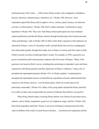48 
mentioned many of the values … of the Classic Disney model, such as happiness, friendliness, 
honesty, innocence, industriousness, cleanliness, etc,” (Wasko 190). However, “most 
respondents agreed that Disney did not approve of sex, violence, greed, laziness, un­American 
activities, or leftist politics,” (Wasko 190). Real’s studies ultimately “confirmed two major 
hypotheses” (Wasko 190). They were “that Disney attracts participants into mass­mediated 
utopian typifications and that the Disney instructs through morality plays that structure personal 
values and ideology,” (qtd. in Wasko 190). In other words, Real’s argument is that audiences are 
attracted by Disney’s views of ‘the perfect world’ and that Disney has served as a pedagogical 
force that teaches people, through their media, how to behave in society and what values to hold. 
Further research was done to build upon Real’s results. For example, in 1994, a questions was 
given to Journalism and Communications students at the University of Oregon. “Many of the 
questions were based on Real’s survey, including those pertaining to respondent’s past and future 
experiences with Disney products and their impression of Disney’s influence,” using a mix of 
prompted and unprompted questions (Wasko 191). As Wasko explains, “comparing these 
prompted and unprompted answers revealed that the respondents seriously underestimated their 
exposure to the Disney universe ­ even the theme parks, which one would expect to be 
particularly memorable,” (Wasko 191). Many of the young adults claimed that Disney had little 
to no effect on them, and yet agreed that any amount of influence they did have was positive.  
When doing cultural studies, recurring Disney themes were found to be prevalent across 
cultures, such as family, imagination, good over evil, happiness, magic, and fun,” (Wasko 192). 
One Greek respondent stated that “Disney is universal. It belongs to (and promotes) the little 
souls of children of the world. It cannot be put in borders … It promotes the imagination and the 
 