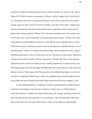 49 
sensitivity of children and all the people who stay children until they are 100 years old,” (qtd. in 
Wasko 193). What this person was getting at, in Disney’s ability to appeal to the ‘child in all of 
us’, using themes that can be recognized and related to across many social classes and cultures. 
Another study was done with the University of Oregon, years later. In the study, “students were 
asked to write brief personal histories about their interest, experiences, and/or impressions of 
Disney and/or Disney products,” (Wasko 193). The results found that many of the students were 
“avid Disney fans” and all of them had “at least passing interest in Disney,” (Wasko 193). Many 
of the students recalled childhood memories, in which Disney serves important roles; as well as 
“their first encounters with Disney products, their favorite characters, and their first trip to one of 
the theme parks,” (Wasko 193). Many praised Walt Disney, and considered him to be a ‘genius’. 
Something interesting was that even those who were not “into Disney at the moment” planned on 
“introducing their future families to Disney experiences,” (Wasko 194). Many of the responses, 
related their positive outlook on Disney to ideas of family togetherness, recreation and fun, and 
that Disney media made them feel happy and filled them with a belief that they could ‘make their 
dreams come true. Wasko argues that “the association with childhood and family, as well as the 
attraction of escaping fun­filled, fantasy worlds, are compelling themes that still appeal to these 
young adults and are not simply promotional slogans asserted by the Disney company,” (195).  
To truly understand Disney’s audiences, we need to realize that there are different types 
of fan bases and audiences. The first type of audiences, Wasko notes, are ‘Disney fanatics’, 
which she describes as “fanatical and zealous Disney fans, who strongly, sometimes obsessively, 
adore anything Disney and arrange their lives accordingly,” (196). This dedication affects how 
they go about their lives and some of their choices. There are key aspects to understanding 
 