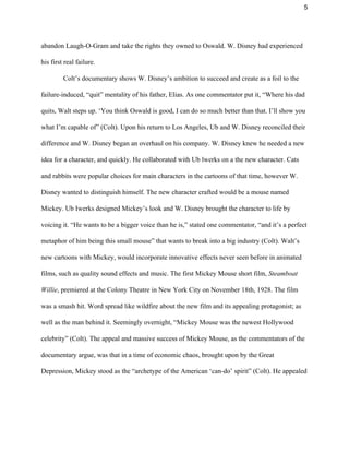 5 
abandon Laugh­O­Gram and take the rights they owned to Oswald. W. Disney had experienced 
his first real failure. 
 Colt’s documentary shows W. Disney’s ambition to succeed and create as a foil to the 
failure­induced, “quit” mentality of his father, Elias. As one commentator put it, “Where his dad 
quits, Walt steps up. ‘You think Oswald is good, I can do so much better than that. I’ll show you 
what I’m capable of” (Colt). Upon his return to Los Angeles, Ub and W. Disney reconciled their 
difference and W. Disney began an overhaul on his company. W. Disney knew he needed a new 
idea for a character, and quickly. He collaborated with Ub lwerks on a the new character. Cats 
and rabbits were popular choices for main characters in the cartoons of that time, however W. 
Disney wanted to distinguish himself. The new character crafted would be a mouse named 
Mickey. Ub Iwerks designed Mickey’s look and W. Disney brought the character to life by 
voicing it. “He wants to be a bigger voice than he is,” stated one commentator, “and it’s a perfect 
metaphor of him being this small mouse” that wants to break into a big industry (Colt). Walt’s 
new cartoons with Mickey, would incorporate innovative effects never seen before in animated 
films, such as quality sound effects and music. The first Mickey Mouse short film, ​Steamboat 
Willie​, premiered at the Colony Theatre in New York City on November 18th, 1928. The film 
was a smash hit. Word spread like wildfire about the new film and its appealing protagonist; as 
well as the man behind it. Seemingly overnight, “Mickey Mouse was the newest Hollywood 
celebrity” (Colt). The appeal and massive success of Mickey Mouse, as the commentators of the 
documentary argue, was that in a time of economic chaos, brought upon by the Great 
Depression, Mickey stood as the “archetype of the American ‘can­do’ spirit” (Colt). He appealed 
 