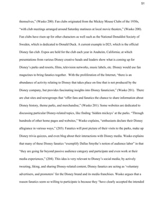 51 
themselves,” (Wasko 200). Fan clubs originated from the Mickey Mouse Clubs of the 1930s, 
“with club meetings arranged around Saturday matinees at local movie theaters,” (Wasko 200). 
Fan clubs have risen up for other characters as well such as the National Donaldist Society of 
Sweden, which is dedicated to Donald Duck. A current example is D23, which is the official 
Disney fan club. Expos are held for the club each year in Anaheim, California; at which 
presentations from various Disney creative heads and leaders show what is coming up for 
Disney’s parks and resorts, films, television networks, music labels, etc. Disney would use fan 
magazines to bring fanatics together.  With the proliferation of the Internet, “there is an 
abundance of activity relating to Disney that takes place on­line that is not produced by the 
Disney company, but provides fascinating insights into Disney fanaticism,” (Wasko 201).  There 
are chat sites and newsgroups that “offer fans and fanatics the chance to share information about 
Disney history, theme parks, and merchandise,” (Wasko 201). Some websites are dedicated to 
discussing particular Disney­related topics, like finding ‘hidden mickeys’ at the parks. “Through 
hundreds of other home pages and websites,” Wasko explains, “enthusiasts declare their Disney 
allegiance in various ways,” (203). Fanatics will post picture of their visits to the parks, make up 
Disney trivia quizzes, and even blog about their interactions with Disney media. Wasko explains 
that many of these Disney fanatics “exemplify Dallas Smythe’s notion of audience labor” in that 
“they are going far beyond passive audience category and participate and even work at their 
media experiences,” (204). This idea is very relevant to Disney’s social media; by actively 
tweeting, liking, and sharing Disney­related content, Disney fanatics are acting as ‘voluntary 
advertisers, and promoters’ for the Disney brand and its media franchises. Wasko argues that a 
reason fanatics seem so willing to participate is because they “have clearly accepted the intended 
 