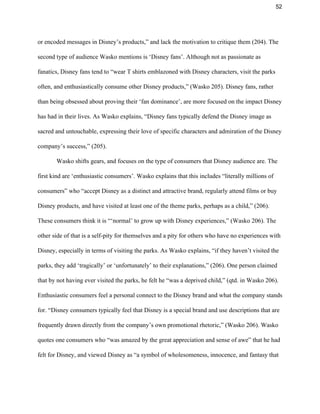 52 
or encoded messages in Disney’s products,” and lack the motivation to critique them (204). The 
second type of audience Wasko mentions is ‘Disney fans’. Although not as passionate as 
fanatics, Disney fans tend to “wear T shirts emblazoned with Disney characters, visit the parks 
often, and enthusiastically consume other Disney products,” (Wasko 205). Disney fans, rather 
than being obsessed about proving their ‘fan dominance’, are more focused on the impact Disney 
has had in their lives. As Wasko explains, “Disney fans typically defend the Disney image as 
sacred and untouchable, expressing their love of specific characters and admiration of the Disney 
company’s success,” (205).  
Wasko shifts gears, and focuses on the type of consumers that Disney audience are. The 
first kind are ‘enthusiastic consumers’. Wasko explains that this includes “literally millions of 
consumers” who “accept Disney as a distinct and attractive brand, regularly attend films or buy 
Disney products, and have visited at least one of the theme parks, perhaps as a child,” (206). 
These consumers think it is “‘normal’ to grow up with Disney experiences,” (Wasko 206). The 
other side of that is a self­pity for themselves and a pity for others who have no experiences with 
Disney, especially in terms of visiting the parks. As Wasko explains, “if they haven’t visited the 
parks, they add ‘tragically’ or ‘unfortunately’ to their explanations,” (206). One person claimed 
that by not having ever visited the parks, he felt he “was a deprived child,” (qtd. in Wasko 206). 
Enthusiastic consumers feel a personal connect to the Disney brand and what the company stands 
for. “Disney consumers typically feel that Disney is a special brand and use descriptions that are 
frequently drawn directly from the company’s own promotional rhetoric,” (Wasko 206). Wasko 
quotes one consumers who “was amazed by the great appreciation and sense of awe” that he had 
felt for Disney, and viewed Disney as “a symbol of wholesomeness, innocence, and fantasy that 
 