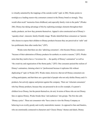 53 
is virtually untainted by the trappings of the outside world,” (qtd. in 206). Wasko points to 
nostalgia as a leading reason why consumers connect to the Disney brand so strongly. They 
would often recall “memories from childhood, and especially family visits to the parks” (Wasko 
206). Disney has taking advantage of this by exploiting nostalgic elements throughout their 
media, products, are how they promote themselves. Appeal is also constructed out of Disney’s 
‘squeaky­clean’, innocent, family­friendly image. Wasko identified these consumers as “parents 
who choose to expose their children to Disney products because they are perceived as ‘safer’ and 
less problematic than other media fare,” (207). 
Wasko notes that there are also ‘admiring consumers’, who became Disney consumers 
“because of their admiration of Disney products for aesthetic or creative reasons,” (207). Wasko 
notes that they tend to have a “reverence for … the quality of Disney’s animation” as well as 
“the creativity and organization of the theme parks,” (207). One consumer praised the realism of 
Disney’s animation, claiming what it is “professional because it replicates life without 
duplicating it” (qtd. in Wasko 207). Wasko states, however, that not all Disney consumers are 
willing participants, and that there are a great deal of people who not only dislike Disney and it’s 
products, but actively oppose and protest against the company. There are ‘reluctant consumers’ 
who buy Disney products, because they are pressured to do so (for example, if a parent’s 
children loves Disney, but the parent themselves, do not). In terms of those who are not Disney 
fans or oppose Disney, Wasko breaks these ‘anti­audiences’ into groups. The first she calls 
‘Disney cynics’. These are consumers who “have come to view the Disney Company as 
behaving in an overtly greedy and overtly materialistic manner. As opposed to fans and fanatics, 
who are emotionally connected to characters and ‘Classic Disney’ themes and ideals, Disney 
 