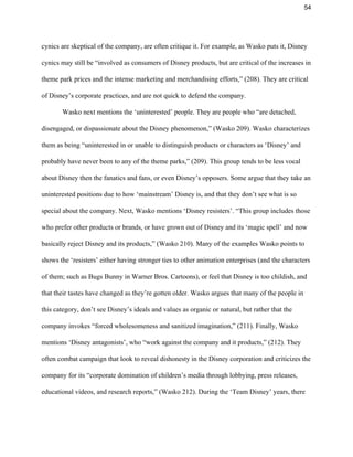 54 
cynics are skeptical of the company, are often critique it. For example, as Wasko puts it, Disney 
cynics may still be “involved as consumers of Disney products, but are critical of the increases in 
theme park prices and the intense marketing and merchandising efforts,” (208). They are critical 
of Disney’s corporate practices, and are not quick to defend the company.  
Wasko next mentions the ‘uninterested’ people. They are people who “are detached, 
disengaged, or dispassionate about the Disney phenomenon,” (Wasko 209). Wasko characterizes 
them as being “uninterested in or unable to distinguish products or characters as ‘Disney’ and 
probably have never been to any of the theme parks,” (209). This group tends to be less vocal 
about Disney then the fanatics and fans, or even Disney’s opposers. Some argue that they take an 
uninterested positions due to how ‘mainstream’ Disney is, and that they don’t see what is so 
special about the company. Next, Wasko mentions ‘Disney resisters’. “This group includes those 
who prefer other products or brands, or have grown out of Disney and its ‘magic spell’ and now 
basically reject Disney and its products,” (Wasko 210). Many of the examples Wasko points to 
shows the ‘resisters’ either having stronger ties to other animation enterprises (and the characters 
of them; such as Bugs Bunny in Warner Bros. Cartoons), or feel that Disney is too childish, and 
that their tastes have changed as they’re gotten older. Wasko argues that many of the people in 
this category, don’t see Disney’s ideals and values as organic or natural, but rather that the 
company invokes “forced wholesomeness and sanitized imagination,” (211). Finally, Wasko 
mentions ‘Disney antagonists’, who “work against the company and it products,” (212). They 
often combat campaign that look to reveal dishonesty in the Disney corporation and criticizes the 
company for its “corporate domination of children’s media through lobbying, press releases, 
educational videos, and research reports,” (Wasko 212). During the ‘Team Disney’ years, there 
 