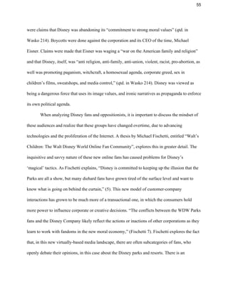 55 
were claims that Disney was abandoning its “commitment to strong moral values” (qtd. in 
Wasko 214). Boycotts were done against the corporation and its CEO of the time, Michael 
Eisner. Claims were made that Eisner was waging a “war on the American family and religion” 
and that Disney, itself, was “anti religion, anti­family, anti­union, violent, racist, pro­abortion, as 
well was promoting paganism, witchcraft, a homosexual agenda, corporate greed, sex in 
children’s films, sweatshops, and media control,” (qtd. in Wasko 214). Disney was viewed as 
being a dangerous force that uses its image values, and ironic narratives as propaganda to enforce 
its own political agenda. 
When analyzing Disney fans and oppositionists, it is important to discuss the mindset of 
these audiences and realize that these groups have changed overtime, due to advancing 
technologies and the proliferation of the Internet. A thesis by Michael Fischetti, entitled “Walt’s 
Children: The Walt Disney World Online Fan Community”, explores this in greater detail. The 
inquisitive and savvy nature of these new online fans has caused problems for Disney’s 
‘magical’ tactics. As Fischetti explains, “Disney is committed to keeping up the illusion that the 
Parks are all a show, but many diehard fans have grown tired of the surface level and want to 
know what is going on behind the curtain,” (5). This new model of customer­company 
interactions has grown to be much more of a transactional one, in which the consumers hold 
more power to influence corporate or creative decisions. “The conflicts between the WDW Parks 
fans and the Disney Company likely reflect the actions or inactions of other corporations as they 
learn to work with fandoms in the new moral economy,” (Fischetti 7). Fischetti explores the fact 
that, in this new virtually­based media landscape, there are often subcategories of fans, who 
openly debate their opinions, in this case about the Disney parks and resorts. There is an 
 