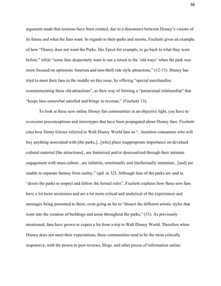 56 
argument made that tensions have been created, due to a disconnect between Disney’s visions of 
its future and what the fans want. In regards to their parks and resorts, Fischetti gives an example 
of how “Disney does not want the Parks, like Epcot for example, to go back to what they were 
before.” while “some fans desperately want to see a return to the ‘old ways’ when the park was 
more focused on optimistic futurism and non­thrill ride style attractions,” (12­13). Disney has 
tried to meet their fans in the middle on this issue, by offering “special merchandise 
commemorating these old attractions”, as their way of forming a “paratextual relationship” that 
“keeps fans somewhat satisfied and brings in revenue,” (Fischetti 13).  
To look at these new online Disney fan communities in an objective light, you have to 
overcome preconceptions and stereotypes that have been propagated about Disney fans. Fischetti 
cites how Henry Giroux referred to Walt Disney World fans as “...brainless consumers who will 
buy anything associated with [the parks,]...[who] place inappropriate importance on devalued 
cultural material [the attractions]...are feminized and/or desexualized through their intimate 
engagement with mass culture...are infantile, emotionally and intellectually immature...[and] are 
unable to separate fantasy from reality,” (qtd. in 32). Although fans of the parks are said to 
“desire the parks to respect and follow the formal rules”, Fischetti explains how these new fans 
have a lot more awareness and are a lot more critical and analytical of the experiences and 
messages being presented to them; even going as far to “dissect the different artistic styles that 
went into the creation of buildings and areas throughout the parks,” (33). As previously 
mentioned, fans have grown to expect a lot from a trip to Walt Disney World. Therefore when 
Disney does not meet their expectations, these communities tend to be the most critically 
responsive; with the power to post reviews, blogs, and other pieces of information online. 
 