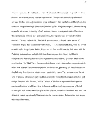 57 
Fischetti expands on the proliferation of fan subcultures that have created a very wide spectrum 
of critics and adorers, placing more even pressure on Disney to deliver quality products and 
services. The fans now hold much more power and agency, than ever before, and have been able 
to enforce that power through protests and petitions against changes to the parks, like the closing 
of popular attractions, re­theming of park sections, changes in park policies, etc. Often times 
these protests and petitions have gone unanswered, leaving some fans to be upset with the 
company. Fischetti explains that “these early fan movements … helped create a sense of 
community despite their failure to save attractions,” (47). As mentioned before, “with the advent 
of social media like podcasts, Twitter, Facebook, etc. fans are able to voice their issues with the 
Parks to a wider audience and with little fear of repercussion from Disney itself due to 
anonymity and exercising their individual right to freedom of speech,” (Fischetti 48). Fischetti 
mentions how “the WDW Parks fans are dedicated to the preservation and encouragement of the 
theme park art form. They are sharing videos and music files, preserving old attractions and not 
simply letting them disappear into the non­existent history books. They also encourage the art 
form by praising attractions which benefit or advance the form of the theme park attraction and 
critique those that miss the mark,” (100). The bulk of Fischetti’s argument ultimately raises 
questions about how loyal Disney is to its fanbase, and how, while the emergence of digital 
technologies have allowed Disney to gain a more personal, interactive connection with their fans, 
it has also created a great deal of backlash when the company makes decisions that went against 
the desires of their fans.  
 
 