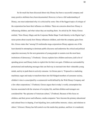 58 
So far much has been discussed about why Disney has been a successful company and 
many positive attributes have been documented. However, to have a full understanding of 
Disney, one must understand why it is criticized by some. One of the biggest topics of critique of 
the corporation has been their influence on children. There are concerns about how Disney is 
influencing children, and what values they are teaching them. An article by Dr. Henry Giroux 
entitled, “​How Disney Magic and the Corporate Media Shape Youth Identity in the Digital Age”, 
raises points about exactly how Disney influences children, and what the company gains from 
this. Giroux states that “among US multimedia mega corporations Disney appears one of the 
least daunted in attempting to dominate public discourse and undermine the critical and political 
capacities necessary for the next generation of young people to sustain even the most basic 
institutions of democracy,” (Truthout).  Giroux explains how children and teens yield a lot of 
spending power and Disney looks to exploit this for their own gain. Children are surrounded by 
promotional and marketing messages that can find way to encroach into their vulnerable young 
minds, and try to push them to actively consume. As Giroux puts it, “Exposed to a marketing 
machinery eager and ready to transform them into full­fledged members of consumer society, 
children’s time is conscripted by a commercial world defined by the Walt Disney Company and 
a few other corporations,” (Truthout). Giroux argues that in today’s world, consumption has 
become associated with the structure of everyday life, and that children and teenagers are 
considered the “the epicenter of American culture,” (Truthout). Because of this focus on 
children, and their power and influence, media companies “have become the primary educational 
and cultural force in shaping, if not hijacking, how youth define interests, values, and relations to 
others,” (Giroux). Disney has full control over the media they produce, and how it is marketed, 
 