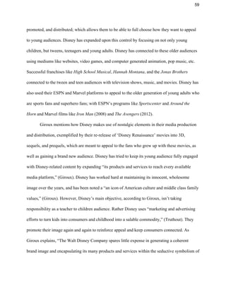 59 
promoted, and distributed; which allows them to be able to full choose how they want to appeal 
to young audiences. Disney has expanded upon this control by focusing on not only young 
children, but tweens, teenagers and young adults. Disney has connected to these older audiences 
using mediums like websites, video games, and computer generated animation, pop music, etc. 
Successful franchises like ​High School Musical​, ​Hannah Montana​, and the ​Jonas Brothers 
connected to the tween and teen audiences with television shows, music, and movies. Disney has 
also used their ESPN and Marvel platforms to appeal to the older generation of young adults who 
are sports fans and superhero fans; with ESPN’s programs like ​Sportscenter ​and ​Around the 
Horn​ and Marvel films like ​Iron Man ​(2008) and ​The Avengers ​(2012).  
Giroux mentions how Disney makes use of nostalgic elements in their media production 
and distribution, exemplified by their re­release of ‘Disney Renaissance’ movies into 3D, 
sequels, and prequels, which are meant to appeal to the fans who grew up with these movies, as 
well as gaining a brand new audience. Disney has tried to keep its young audience fully engaged 
with Disney­related content by expanding “its products and services to reach every available 
media platform,” (Giroux). Disney has worked hard at maintaining its innocent, wholesome 
image over the years, and has been noted a “an icon of American culture and middle class family 
values,” (Giroux). However, Disney’s main objective, according to Giroux, isn’t taking 
responsibility as a teacher to children audience. Rather Disney uses “marketing and advertising 
efforts to turn kids into consumers and childhood into a salable commodity,” (Truthout). They 
promote their image again and again to reinforce appeal and keep consumers connected. As 
Giroux explains, “The Walt Disney Company spares little expense in generating a coherent 
brand image and encapsulating its many products and services within the seductive symbolism of 
 