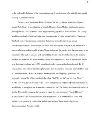 6 
to the trials and tribulations of the common man, and it was this sense of relatability that caused 
so many to connect with him.  
The success of ​Steamboat Willie​ (1928)​ ​and the Mickey Mouse shorts that followed 
caused Walt Disney to soon become a ‘household name’. Soon, Mickey merchandise started 
pouring out and “Mickey Mouse Clubs began sprouting up at local movie theaters”. W. Disney 
would receive loads of mail each day from fans addressed to either him or Mickey. There was 
this Walt­Mickey dynamic and association that spread across the nation and caused 
“international stardom” on levels that had never been seen before. Not yet 30, W. Disney was a 
huge celebrity around the world. Mickey Mouse had paved the way for him. Despite issues in his 
personality life, such as tensions with married life, Walt would devote his time to his work to 
ward off his problems. He began working on his ​Silly Symphonies ​(1929­1938) cartoons. These 
new films innovated new uses of 3D visual depth, color, music, and enhanced sound. To W. 
Disney, these new films were off a higher quality than his previous ones, and he created this idea 
of “animation as art” (Colt). W. Disney, was known for his easygoing, “jovial and fun” 
personality around the office; wanting to be called ‘Walt’ by his staff and not ‘Mr. Disney’ 
(Colt).  However, he was focused on his visions and demanded perfection from his animators. He 
would bring in art experts and academics to educate his staff. W. Disney and his staff were like a 
family. Through his company, he was able to create his own community “marked Disney” 
(Colt). Much like the Mickey cartoons, ​Silly Symphonies​ (1929­1938)​ ​struck a chord with 
audiences everywhere. It created this “technicolor rainbow” in the midst of a gloomy 
Depression­ridden America (Colt).  
 