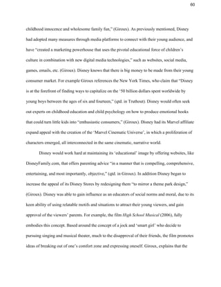 60 
childhood innocence and wholesome family fun,” (Giroux). As previously mentioned, Disney 
had adopted many measures through media platforms to connect with their young audience, and 
have “created a marketing powerhouse that uses the pivotal educational force of children’s 
culture in combination with new digital media technologies,” such as websites, social media, 
games, emails, etc. (Giroux). Disney knows that there is big money to be made from their young 
consumer market. For example Giroux references the New York Times, who claim that “Disney 
is at the forefront of finding ways to capitalize on the ‘50 billion dollars spent worldwide by 
young boys between the ages of six and fourteen,” (qtd. in Truthout). Disney would often seek 
out experts on childhood education and child psychology on how to produce emotional hooks 
that could turn little kids into “enthusiastic consumers,” (Giroux). Disney had its Marvel affiliate 
expand appeal with the creation of the ‘Marvel Cinematic Universe’, in which a proliferation of 
characters emerged, all interconnected in the same cinematic, narrative world.  
Disney would work hard at maintaining its ‘educational’ image by offering websites, like 
DisneyFamily.com, that offers parenting advice “in a manner that is compelling, comprehensive, 
entertaining, and most importantly, objective,” (qtd. in Giroux). In addition Disney began to 
increase the appeal of its Disney Stores by redesigning them “to mirror a theme park design,” 
(Giroux). Disney was able to gain influence as an educators of social norms and moral, due to its 
keen ability of using relatable motifs and situations to attract their young viewers, and gain 
approval of the viewers’ parents. For example, the film ​High School Musical ​(2006), fully 
embodies this concept. Based around the concept of a jock and ‘smart girl’ who decide to 
pursuing singing and musical theater, much to the disapproval of their friends, the film promotes 
ideas of breaking out of one’s comfort zone and expressing oneself. Giroux, explains that the 
 