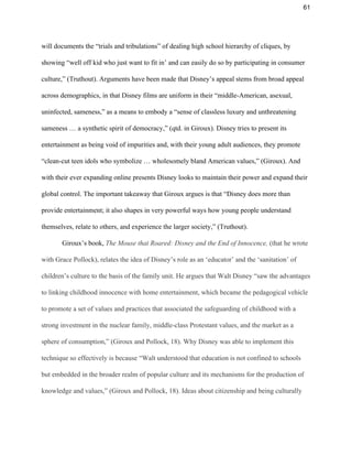 61 
will documents the “trials and tribulations” of dealing high school hierarchy of cliques, by 
showing “well off kid who just want to fit in’ and can easily do so by participating in consumer 
culture,” (Truthout). Arguments have been made that Disney’s appeal stems from broad appeal 
across demographics, in that Disney films are uniform in their “middle­American, asexual, 
uninfected, sameness,” as a means to embody a “sense of classless luxury and unthreatening 
sameness … a synthetic spirit of democracy,” (qtd. in Giroux). Disney tries to present its 
entertainment as being void of impurities and, with their young adult audiences, they promote 
“clean­cut teen idols who symbolize … wholesomely bland American values,” (Giroux). And 
with their ever expanding online presents Disney looks to maintain their power and expand their 
global control. The important takeaway that Giroux argues is that “Disney does more than 
provide entertainment; it also shapes in very powerful ways how young people understand 
themselves, relate to others, and experience the larger society,” (Truthout). 
Giroux’s book, ​The Mouse that Roared: Disney and the End of Innocence, ​(that he wrote 
with Grace Pollock), relates the idea of Disney’s role as an ‘educator’ and the ‘sanitation’ of 
children’s culture to the basis of the family unit. He argues that Walt Disney “saw the advantages 
to linking childhood innocence with home entertainment, which became the pedagogical vehicle 
to promote a set of values and practices that associated the safeguarding of childhood with a 
strong investment in the nuclear family, middle­class Protestant values, and the market as a 
sphere of consumption,” (Giroux and Pollock, 18). Why Disney was able to implement this 
technique so effectively is because “Walt understood that education is not confined to schools 
but embedded in the broader realm of popular culture and its mechanisms for the production of 
knowledge and values,” (Giroux and Pollock, 18). Ideas about citizenship and being culturally 
 