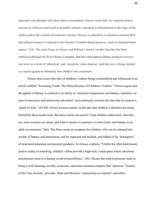 62 
educated were blended with ideas about consumption. Giroux warns that “as corporate power 
extends its influence and reach over public schools, education is subordinated to the logic of the 
market and to the creation of corporate citizens, literacy is reduced to a consumer­oriented skill, 
and self­governance is reduced to the banality of market based practices, such as learning brand 
names,” (24). The main focus on Giroux and Pollock’s book is on this idea that has been 
reinforced through the Walt Disney Company, that the consumption Disney products/services 
can serve as a form of ‘education’ and ‘moralistic value shaping’, and that was is being masked 
is a secret agenda to ultimately turn children into consumers. 
Giroux also covers this idea of children’s culture being commodified and influenced in an 
article entitled “Animating Youth: The Disneyfication of Children’s Culture”. Giroux argues that 
the appeal of Disney is credited to its ability to “stimulate imagination and fantasy, reproduce an 
aura of innocence and wholesome adventure” and continually reiterate the idea that its content is 
“good for kids,” (65­66). Giroux focuses mainly on the idea that children’s identities are being 
formed by these media texts, that these stories are used to “help children understand, who they 
are, what societies are about, and what it means to construct a world of play and fantasy in an 
adult environment,” (66). The films create an escapism for children, who can be released into 
worlds of fantasy and amazement, and be impacted and molded, and ridded of the ‘boringness’ 
of structured education and parental guidance. As Giroux explains, “Unlike the often hard­nosed, 
joyless reality of schooling, children’s films provide a high­tech, visual space where adventure 
and pleasure meet in a fantasy world of possibilities,” (66). Disney has tried to promote itself as 
being a well­meaning, socially­conscious, education­oriented company that “sponsors ‘Teacher 
of the Year Awards,’ provides ‘Doer and Dreamer’ scholarships to students” and offers 
 