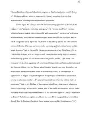 63 
“financial aid, internships, and educational programs to disadvantaged urban youth,” (Giroux 
67). The dangers Giroux points to, are present in Disney’s promoting of the retelling, 
‘re­construction’ of history to be taught to future generations.  
Giroux argues that Disney’s innocent, wholesome image, presented to children, is the 
product of very “aggressive marketing techniques,” (67). Not only does Disney construct 
“childhood so as to make it entirely compatible with consumerism”, but there is a “widespread 
belief that Disney’s trademarked innocence renders it unaccountable for the diverse ways in 
which it shapes the reality it provides for children as they take up specific and often sanitized 
notions of identity, difference, and history in the seemingly apolitical, cultural universe of the 
Magic Kingdom,” (qtd. in Giroux 67).  Giroux uses an example of how Main Street USA in 
Disneyland is designed, with an “image of small towns characterized by cheerful commerce, 
with barbershop quartets and ice­cream sundaes and glorious parades,” (qtd. in 68). This 
provides a very positive, appealing, safe environment that promotes celebration, exploration, and 
fun. However, Giroux cites Jon Weiner, who claims that “this view not only fictionalizes and 
trivializes the history or real Main Streets at the turn of the century, it also represents an 
appropriation of the past to legitimate a present that portrays a world ‘without tenements or 
poverty or urban class conflict … It’s a naive Protestant dream of a world without blacks or 
immigrants,’” (qtd. in 68). The base of the argument is that Disney, in a sense, is influencing 
children by creating a ‘whitewashed’, narrow, view of the world, which does not account for the 
world they will actually live in and be exposed to. So, what is the appeal of Disney’s media texts 
to children? Well, Giroux explains how Disney has been able to engage children to their films 
through their “brilliant use of aesthetic forms, musical scores, and inviting characters,” (69). 
 
