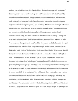 65 
students who recited lines from their favorite Disney films and connected their memories of 
Disney to positive ones of family bonding, love and ‘magic’. Giroux states that “one of the 
things that is so interesting about Disney compared to other corporations, is that Disney has 
made a spectacle of innocence. It hides behind innocence in a way that allows it to separate 
corporate culture from corporate power,” (qtd. in Picker). What Giroux is referring to is Disney’s 
promotion of their image and their ability to make that the focal point of attentions, rather than 
any corporate or political agendas they may have.  Giroux goes on to say that there is a 
“romance” about Disney, and that it is treated “as the ultimate form of fantasy, a fantasy that 
never needs to be questioned,” (qtd. in Picker). Giroux claims that Disney is known for being 
“very concerned about policing its image” and that the company can had influence to diswayed 
oppositionists, such as Giroux, from using certain images or ideas to refer to Disney (qtd. in 
Picker). Dr. Justin Lewis, of the Journalism, Media and Cultural Studies Department at  Cardiff 
University, explains that “stories that Disney tells will be stories that will form and help form a 
child’s imaginary world, all over the world,” (qtd. in Picker). He goes on to say that, it is 
important to be critical about “what kinds of stories are being told” and whether or not they are 
promoting the right messages (qtd. in Picker). Lewis makes the argument that recurrent exposure 
to certain types of media texts and images are integrated into our minds and start to seem natural 
to us over time. Little do we realize that “they will begin to shape what we know and what we 
understand about the world”, however this happens subtly, not overtly (qtd. in Picker). The 
documentary, to illustrate Lewis’ point, shows a montage of children imitating Disney scenes 
and characters. The documentary interviews Dr. Gail Dines, a professor of Women’s Studies at 
Wheelock College, who claims that media “gives us a whole array of images, of stereotypes, of 
 