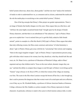 66 
belief systems about race, about class, about gender,” and that one must “analyze the institution 
of media in order to understand how we, as consumers and as citizens, understand the media and 
the role the media plays in socializing us into certain belief systems,” (Picker).  
One of the big concepts that Disney’s films project are gender representations. There is 
an image of females that hardly changes over the years. Dines argues that you often have, and 
“still have the same highly sexualized female body” brought upon by the design of female 
Disney characters, and that there is an embodiment of “the seductress,” (qtd. in Picker). Dines 
goes on to explain how “even in animal form you’ve got this fairly seductive little female 
animal”, points to examples in a film like ​Bambi​ (1942) (qtd. in Picker). Dines argues that rather 
than truly reflecting women, the films create constructs and notions “of what femininity is 
about,” (qtd. in Picker). Disney gets away with this by “caricaturing” their notions and wrapping 
“them in this magic kingdom wrapper,” (qtd. in Picker). Disney’s representations present young 
girls with ideas what it means to be woman, how they should act, what they should look like and 
wear, etc. Dr. Diane Levin, a professor of Education at Wheelock College, adds to Dines’ 
argument and says that children tend to “focus on the most salient, dramatic images they can 
see,” and lack the ability to compare those images to real life (qtd. in Picker). Levin brings up the 
“Gaston” song in ​Beauty in the Beast ​(1991), in which the women of the village are moaning 
over him. The scene in the film where Lumiere sweeps the broom off her feet, is also brought up, 
that is said to promote this dangerous idea that women want to be acted upon and crave affection, 
even if they say no. Dr. Elizabeth Hadley, a professor of African American Studies at Simmons 
College, references the film Aladdin as a prime example of how Disney represents its female 
characters. In particular, reference is made to the scene in which Jasmine seduces Jafar, in order 
 