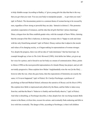 67 
to help Aladdin escape According to Hadley, it “gives young girls the idea that that is the way 
that you get what you want. You use your body to manipulate people … to get what you want,” 
(qtd. in Picker). The documentary points to a common theme of woman having to be rescued by 
men, regardless of how strong or powerful they are (aka. ‘damsels in distress’). This promotes 
unrealistic expectation of romances, and the idea that all girls find their ‘prince charmings’. 
Dines, critiques how the films establish gender roles, with the example of Snow White, claiming 
that the concept of the film is ludicrous, in showing a woman who is “happy to cook and clean 
with her only friend being animals” (qtd. in Picker). Disney realizes that it adjust to the morals 
and values of its changing society, so it began making its representations of woman stronger. 
Yet, despite the progress, there was still an idea of ‘male dominance’ that has been kept. An 
example brought up, is how in ​The Little Mermaid ​(1989), Ariel defies her father, yet gives up 
her voice for a prince, and is forced to use her body as a means of communication. Dines, points 
to ​Mulan​ (1998) as the most powerful representation of a female Disney has project, and yet still 
not totally progressive. Dines explains how Mulan “singlehandedly wins the war [in the film] … 
however after the war, when she goes home, then the expectations of femininity are exactly the 
same, it if it never happened,” (qtd. in Picker). Dr. Carolyn Newberger, a professor of 
psychology at Harvard Medical School, references the narrative of ​Beauty and the Beast ​(1991)​. 
She explains how Belle is imprisoned and yelled at by the Beast, and her father is taken away 
from her, and that the Beast’s “behavior is frankly and horrifically abusive,” (qtd. in Picker). 
And what is disturbing, as Newberger describes, is that, despite how she was being treated, Belle 
returns to the Beast, civilizes him, excuses his actions. and eventually finds endearing and falls in 
love with him eventually. The danger of this, according to Newberger, is that it tell children 
 