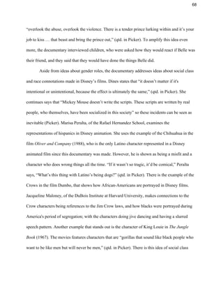 68 
“overlook the abuse, overlook the violence. There is a tender prince lurking within and it’s your 
job to kiss … that beast and bring the prince out,” (qtd. in Picker). To amplify this idea even 
more, the documentary interviewed children, who were asked how they would react if Belle was 
their friend, and they said that they would have done the things Belle did.  
Aside from ideas about gender roles, the documentary addresses ideas about social class 
and race connotations made in Disney’s films. Dines states that “it doesn’t matter if it's 
intentional or unintentional, because the effect is ultimately the same,” (qtd. in Picker). She 
continues says that “Mickey Mouse doesn’t write the scripts. These scripts are written by real 
people, who themselves, have been socialized in this society” so these incidents can be seen as 
inevitable (Picker). Marisa Peralta, of the Rafael Hernandez School, examines the 
representations of hispanics in Disney animation. She uses the example of the Chihuahua in the 
film ​Oliver and Company ​(1988), who is the only Latino character represented in a Disney 
animated film since this documentary was made. However, he is shown as being a misfit and a 
character who does wrong things all the time. “If it wasn’t so tragic, it’d be comical,” Peralta 
says, “What’s this thing with Latino’s being dogs?” (qtd. in Picker). There is the example of the 
Crows in the film Dumbo, that shows how African­Americans are portrayed in Disney films. 
Jacqueline Maloney, of the DuBois Institute at Harvard University, makes connections to the 
Crow characters being references to the Jim Crow laws, and how blacks were portrayed during 
America's period of segregation; with the characters doing jive dancing and having a slurred 
speech pattern. Another example that stands out is the character of King Louie in ​The Jungle 
Book ​(1967). The movies features characters that are “gorillas that sound like black people who 
want to be like men but will never be men,” (qtd. in Picker). There is this idea of social class 
 