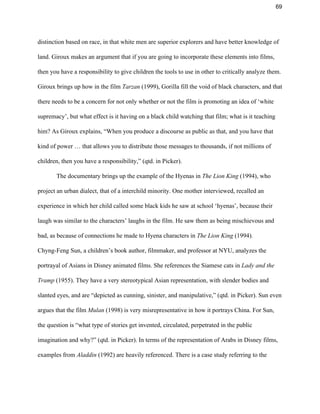 69 
distinction based on race, in that white men are superior explorers and have better knowledge of 
land. Giroux makes an argument that if you are going to incorporate these elements into films, 
then you have a responsibility to give children the tools to use in other to critically analyze them. 
Giroux brings up how in the film ​Tarzan ​(1999), Gorilla fill the void of black characters, and that 
there needs to be a concern for not only whether or not the film is promoting an idea of ‘white 
supremacy’, but what effect is it having on a black child watching that film; what is it teaching 
him? As Giroux explains, “When you produce a discourse as public as that, and you have that 
kind of power … that allows you to distribute those messages to thousands, if not millions of 
children, then you have a responsibility,” (qtd. in Picker).  
The documentary brings up the example of the Hyenas in ​The Lion King ​(1994), who 
project an urban dialect, that of a interchild minority. One mother interviewed, recalled an 
experience in which her child called some black kids he saw at school ‘hyenas’, because their 
laugh was similar to the characters’ laughs in the film. He saw them as being mischievous and 
bad, as because of connections he made to Hyena characters in ​The Lion King ​(1994)​. 
Chyng­Feng Sun, a children’s book author, filmmaker, and professor at NYU, analyzes the 
portrayal of Asians in Disney animated films. She references the Siamese cats in ​Lady and the 
Tramp ​(1955). They have a very stereotypical Asian representation, with slender bodies and 
slanted eyes, and are “depicted as cunning, sinister, and manipulative,” (qtd. in Picker). Sun even 
argues that the film ​Mulan ​(1998) is very misrepresentative in how it portrays China. For Sun, 
the question is “what type of stories get invented, circulated, perpetrated in the public 
imagination and why?” (qtd. in Picker). In terms of the representation of Arabs in Disney films, 
examples from ​Aladdin ​(1992) are heavily referenced. There is a case study referring to the 
 