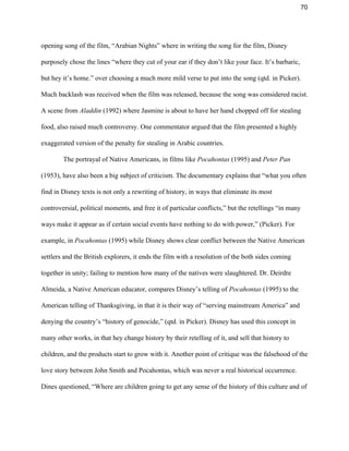 70 
opening song of the film, “Arabian Nights” where in writing the song for the film, Disney 
purposely chose the lines “where they cut of your ear if they don’t like your face. It’s barbaric, 
but hey it’s home.” over choosing a much more mild verse to put into the song (qtd. in Picker). 
Much backlash was received when the film was released, because the song was considered racist. 
A scene from ​Aladdin ​(1992) where Jasmine is about to have her hand chopped off for stealing 
food, also raised much controversy. One commentator argued that the film presented a highly 
exaggerated version of the penalty for stealing in Arabic countries.  
 The portrayal of Native Americans, in films like ​Pocahontas ​(1995) and ​Peter Pan 
(1953), have also been a big subject of criticism. The documentary explains that “what you often 
find in Disney texts is not only a rewriting of history, in ways that eliminate its most 
controversial, political moments, and free it of particular conflicts,” but the retellings “in many 
ways make it appear as if certain social events have nothing to do with power,” (Picker). For 
example, in ​Pocahontas​ (1995)​ ​while Disney shows clear conflict between the Native American 
settlers and the British explorers, it ends the film with a resolution of the both sides coming 
together in unity; failing to mention how many of the natives were slaughtered. Dr. Deirdre 
Almeida, a Native American educator, compares Disney’s telling of ​Pocahontas​ (1995)​ ​to the 
American telling of Thanksgiving, in that it is their way of “serving mainstream America” and 
denying the country’s “history of genocide,” (qtd. in Picker). Disney has used this concept in 
many other works, in that hey change history by their retelling of it, and sell that history to 
children, and the products start to grow with it. Another point of critique was the falsehood of the 
love story between John Smith and Pocahontas, which was never a real historical occurrence. 
Dines questioned, “Where are children going to get any sense of the history of this culture and of 
 