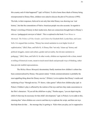 71 
this country and of what happened?” (qtd. in Picker). To drive home these ideals of history being 
misrepresented in Disney films, children were asked to discuss the plot of ​Pocahontas ​(1995)​. 
The kids, in their responses, believed in not only that what Disney was showing was ‘real 
history’, but that the connotations of Native American people was also accurate. In regards to 
Disney’s rewriting of history in their media texts, there are connections brought back to Disney’s 
role as a ‘pedagogical conveyor of ideals’. This is explored in the book ​From Mouse to 
Mermaid: The Politics of Film, Gender, and Culture ​by Elizabeth Bell, Lynda Haas, and Laura 
Sells​. It is argued that overtime, “Disney has raised sanitation to even higher levels of 
sophistication,” (Bell, Haas, and Sells 8). A Disney film “not only ‘cleans up’ history and 
political struggles, nature and culture, gender and sex/uality, but elevates sanitation to 
pedagogy,” (Bell, Haas, and Sells 8). In other words, children are ingrained with a clean, muted 
re­telling of historical events, meant to teach moral ideals and persuade ways of thinking, rather 
than provide truthful representations.  
 The ​Mickey Mouse Monopoly​ documentary finally mentions how children’s culture has 
been commercialized by Disney. One parent stated, “I think commercialization is probably the 
most appalling thing about the Disney movies,” (Picker). Levin explains that Disney’s media and 
marketing of toys “through movies, TV shows, video games” affects how children play (qtd. in 
Picker). Children’s play is affected by the realism of the toys and how they make associations to 
the film’s characters. “If you tell the child how to play,” Peralta argues, “you are depriving the 
child of what may be necessary for that child’s development,” (qtd. in Picker). Levin adds to this, 
claiming that “when children see a movie and then try to replicate the script, and there are toys 
that help them do that … the message they’re getting is: ‘Kids when you play you’re supposed to 
 