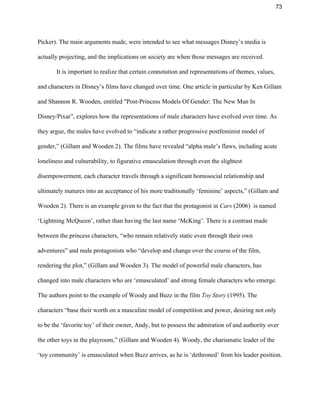 73 
Picker). The main arguments made, were intended to see what messages Disney’s media is 
actually projecting, and the implications on society are when those messages are received.  
It is important to realize that certain connotation and representations of themes, values, 
and characters in Disney’s films have changed over time. One article in particular by Ken Gillam 
and Shannon R. Wooden, entitled "Post­Princess Models Of Gender: The New Man In 
Disney/Pixar”, explores how the representations of male characters have evolved over time. As 
they argue, the males have evolved to “indicate a rather progressive postfeminist model of 
gender,” (Gillam and Wooden 2). The films have revealed “alpha male’s flaws, including acute 
loneliness and vulnerability, to figurative emasculation through even the slightest 
disempowerment, each character travels through a significant homosocial relationship and 
ultimately matures into an acceptance of his more traditionally ‘feminine’ aspects,” (Gillam and 
Wooden 2). There is an example given to the fact that the protagonist in ​Cars ​(2006)  is named 
‘Lightning McQueen’, rather than having the last name ‘McKing’. There is a contrast made 
between the princess characters, “who remain relatively static even through their own 
adventures” and male protagonists who “develop and change over the course of the film, 
rendering the plot,” (Gillam and Wooden 3). The model of powerful male characters, has 
changed into male characters who are ‘emasculated’ and strong female characters who emerge. 
The authors point to the example of Woody and Buzz in the film ​Toy Story ​(1995). The 
characters “base their worth on a masculine model of competition and power, desiring not only 
to be the ‘favorite toy’ of their owner, Andy, but to possess the admiration of and authority over 
the other toys in the playroom,” (Gillam and Wooden 4). Woody, the charismatic leader of the 
‘toy community’ is emasculated when Buzz arrives, as he is ‘dethroned’ from his leader position. 
 