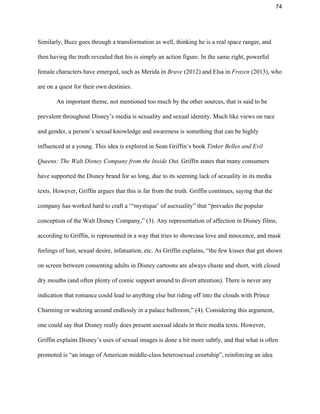 74 
Similarly, Buzz goes through a transformation as well, thinking he is a real space ranger, and 
then having the truth revealed that his is simply an action figure. In the same right, powerful 
female characters have emerged, such as Merida in ​Brave​ (2012) and Elsa in ​Frozen​ (2013), who 
are on a quest for their own destinies.  
An important theme, not mentioned too much by the other sources, that is said to be 
prevalent throughout Disney’s media is sexuality and sexual identity. Much like views on race 
and gender, a person’s sexual knowledge and awareness is something that can be highly 
influenced at a young. This idea is explored in Sean Griffin’s book ​Tinker Belles and Evil 
Queens: The Walt Disney Company from the Inside Out. ​Griffin states that many consumers 
have supported the Disney brand for so long, due to its seeming lack of sexuality in its media 
texts. However, Griffin argues that this is far from the truth. Griffin continues, saying that the 
company has worked hard to craft a ‘“mystique’ of asexuality” that “prevades the popular 
conception of the Walt Disney Company,” (3). Any representation of affection in Disney films, 
according to Griffin, is represented in a way that tries to showcase love and innocence, and mask 
feelings of lust, sexual desire, infatuation, etc. As Griffin explains, “the few kisses that get shown 
on screen between consenting adults in Disney cartoons are always chaste and short, with closed 
dry mouths (and often plenty of comic support around to divert attention). There is never any 
indication that romance could lead to anything else but riding off into the clouds with Prince 
Charming or waltzing around endlessly in a palace ballroom,” (4). Considering this argument, 
one could say that Disney really does present asexual ideals in their media texts. However, 
Griffin explains Disney’s uses of sexual images is done a bit more subtly, and that what is often 
promoted is “an image of American middle­class heterosexual courtship”, reinforcing an idea 
 
