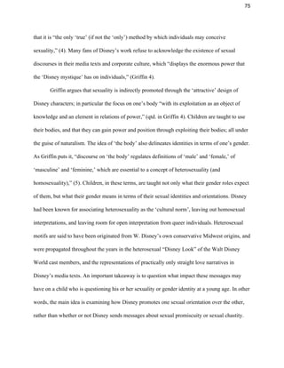 75 
that it is “the only ‘true’ (if not the ‘only’) method by which individuals may conceive 
sexuality,” (4). Many fans of Disney’s work refuse to acknowledge the existence of sexual 
discourses in their media texts and corporate culture, which “displays the enormous power that 
the ‘Disney mystique’ has on individuals,” (Griffin 4).  
Griffin argues that sexuality is indirectly promoted through the ‘attractive’ design of 
Disney characters; in particular the focus on one’s body “with its exploitation as an object of 
knowledge and an element in relations of power,” (qtd. in Griffin 4). Children are taught to use 
their bodies, and that they can gain power and position through exploiting their bodies; all under 
the guise of naturalism. The idea of ‘the body’ also delineates identities in terms of one’s gender. 
As Griffin puts it, “discourse on ‘the body’ regulates definitions of ‘male’ and ‘female,’ of 
‘masculine’ and ‘feminine,’ which are essential to a concept of heterosexuality (and 
homosexuality),” (5). Children, in these terms, are taught not only what their gender roles expect 
of them, but what their gender means in terms of their sexual identities and orientations. Disney 
had been known for associating heterosexuality as the ‘cultural norm’, leaving out homosexual 
interpretations, and leaving room for open interpretation from queer individuals. Heterosexual 
motifs are said to have been originated from W. Disney’s own conservative Midwest origins, and 
were propagated throughout the years in the heterosexual “Disney Look” of the Walt Disney 
World cast members, and the representations of practically only straight love narratives in 
Disney’s media texts. An important takeaway is to question what impact these messages may 
have on a child who is questioning his or her sexuality or gender identity at a young age. In other 
words, the main idea is examining how Disney promotes one sexual orientation over the other, 
rather than whether or not Disney sends messages about sexual promiscuity or sexual chastity.  
 
