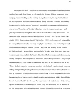76 
Throughout this thesis, I have been documenting my findings about the various opinions 
that have been made about Disney, as well as analyzing the many different components of the 
company. However, to fully develop what my findings have meant, it is important that I share 
my own experiences and connections with Disney. Disney, ever since I was little, has had a big 
impact on my life. In fact, much of my research and analysis in this thesis, required me to get 
over my own ‘Disney fan bias’ in order to be able to cover the company objectively. I recall 
growing up with Disney, being born in the early in the heart of the ‘Disney Renaissance’. I was 
awestruck, and at some parts obsessed with the films of the 1990’s, like ​The Lion King ​(1994)​, 
Aladdin ​(1992)​, Beauty and the Beast ​(1991)​, Toy Story ​(1995), etc. I was not only entranced by 
the beauty of the animation, but was swept away by the soundtracks. I was emotionally invested 
in the characters, rooting for Simba in ​The Lion King ​(1994)​, ​and disliking Jafar in ​Aladdin 
(1992)​. ​Even though I perhaps did not understand all of the jokes in the films, at my young age, I 
was completely transported into the ‘magic’ of the films. Much as was previously discussed, my 
siblings were part of that demographic of enthusiastic, active ‘Disney consumer's’, being bought 
Disney clothes, toys, video games, accessories, etc. The parks, as well played a big part on my 
‘Disney fandom’. Memories were always associated with fun family vacation time, in which me 
and my sibling could explore the parks and revel in the excitement that our ‘Disney fandom’ had 
built up. I remember loving the unique themes each ride, food location, and park section offered, 
being engaged in the pre­show stories of each attraction and enjoying the Mickey­themed foods. 
I would often watch ​ABC’s One Saturday Morning ​cartoons with my brother as a child; waking 
up early each morning to catch episodes of ​Recess, Doug, The Weekenders, etc. ​At that time of 
my life, as entertained as I was by all the media exposure, I didn’t fully comprehend its meaning. 
 