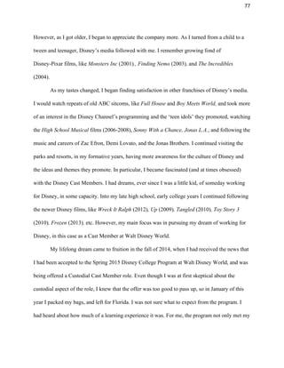 77 
However, as I got older, I began to appreciate the company more. As I turned from a child to a 
tween and teenager, Disney’s media followed with me. I remember growing fond of 
Disney­Pixar films, like ​Monsters Inc ​(2001)​., Finding Nemo ​(2003)​, ​and ​The Incredibles 
(2004).  
As my tastes changed, I began finding satisfaction in other franchises of Disney’s media. 
I would watch repeats of old ABC sitcoms, like ​Full House ​and ​Boy Meets World, ​and took more 
of an interest in the Disney Channel’s programming and the ‘teen idols’ they promoted, watching 
the ​High School Musical ​films (2006­2008), ​Sonny With a Chance, Jonas L.A.​, and following the 
music and careers of Zac Efron, Demi Lovato, and the Jonas Brothers. I continued visiting the 
parks and resorts, in my formative years, having more awareness for the culture of Disney and 
the ideas and themes they promote. In particular, I became fascinated (and at times obsessed) 
with the Disney Cast Members. I had dreams, ever since I was a little kid, of someday working 
for Disney, in some capacity. Into my late high school, early college years I continued following 
the newer Disney films, like ​Wreck It Ralph​ (2012)​, Up ​(2009)​, Tangled​ (2010)​, Toy Story 3 
(2010)​, Frozen ​(2013)​, ​etc. However, my main focus was in pursuing my dream of working for 
Disney, in this case as a Cast Member at Walt Disney World. 
My lifelong dream came to fruition in the fall of 2014, when I had received the news that 
I had been accepted to the Spring 2015 Disney College Program at Walt Disney World, and was 
being offered a Custodial Cast Member role. Even though I was at first skeptical about the 
custodial aspect of the role, I knew that the offer was too good to pass up, so in January of this 
year I packed my bags, and left for Florida. I was not sure what to expect from the program. I 
had heard about how much of a learning experience it was. For me, the program not only met my 
 