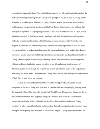 78 
expectations, it exceeded them. As a custodial cast member my job was to not only maintain the 
park’s cleanliness (something that W. Disney took great pride in), but to also be, as my leaders 
described, a ‘walking guest relations’ to visitors. In other words, guest interactions, through 
seeking guests out, answering questions, and helping them with problems, were all thing that 
were just as important as keeping the park clean. I worked at World Showcase in Epcot, which 
allowed me to work in 2 different country pavilions each shift. In addition to working at the 
parks, the program taught me real self­sufficiency, in living on my own for 4 months. The 
program afforded me the opportunity to meet and interact with people from all over the world. 
For me, the ability to make magical moments for guests and find ways of making their Disney 
experience special was what made the program most rewarding for me. I could understand why 
Disney takes such pride in providing outstanding service and that tradition made me prideful. 
Ultimately, Disney has built a legacy, prevalent in my life, as being a timeless aspect of 
American culture. Even though my research has shown me different facets of the corporation, 
which may not all be good, I would say that Disney’s success and their ability to touch the hearts 
of their fans is what keeps me engaged. 
Disney has been and continues to be one of the most powerful, influential media 
companies in the world. They have been able to continue their success going by hanging on to 
the ideas and values of the man who started it all, Walt Disney. The company has grown due to 
their ability to maintain their corporate image, and promote their ideas and values to new 
prospective audiences, while reinforcing the loyalties of their existing audiences. Disney 
continues to adopt ways of marketing and promoting themselves, expanding their synergy based 
strategies and acquiring new platforms to add to their ‘empire’. Disney works hard to find out 
 