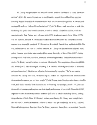 8 
W. Disney was praised for his innovative work, and was “celebrated as a true American 
original” (Colt). He was welcomed and beloved in cities around the world,and had received 
honorary degrees from both Yale and Harvard. With his new found recognition, W. Disney felt 
unstoppable and was “released from hesitations” (Colt). W. Disney took sometime to look after 
his family and spend time with his children, whom he adored. Despite its acclaim, when the 
nominations for Best Picture were released at the 1938 Academy Awards, ​Snow White​ (1937) 
was not included. Instead, W. Disney received an Honorary Oscar for the film (which would 
amount to an honorable mention). W. Disney was devastated. Despite how sophisticated his film 
was, animation was not seen as a serious art form. W. Disney was determined to keep his work 
going. He came up with the idea creating films, using the model of ​Snow White ​(1937)​; ​in that 
finding classic fairy tales, folktales, and novel and making modified film adaptations of those 
stories. W. Disney started look into two classic folk tales for film adaptations, ​Pinocchio ​(1940) 
and ​Bambi ​(1942)​. ​The challenged, according to W. Disney, was to figure out how to make the 
protagonists not only likeable and relatable, but emotionally engaging. “We’re not making 
cartoons” W. Disney once said, “Were making art. And art has a higher standard. The standard is 
the emotional response you get from people” (Colt). Disney started implementing themes into his 
work, that would resonate with audiences and be recurring. For example,​ Bambi​ (1942)​ ​tackles 
the motifs of outsiders, redemption, survival, death, and coming of age; while ​Pinocchio​ (1940) 
explores “what it means to be human” and that “you have to achieve humanity” (Colt). During 
the production of both films, W. Disney’s mother passed away. W. Disney went straight back 
into his work.“Cinema offered him a chance to emote” and get his feelings out (Colt).  Despite, 
his work being done on these two films, W. Disney was more focused on a new project,​ Fantasia 
 