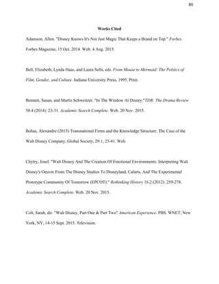 80 
Works Cited 
Adamson, Allen. "Disney Knows It's Not Just Magic That Keeps a Brand on Top." ​Forbes​. 
Forbes Magazine, 15 Oct. 2014. Web. 4 Aug. 2015.  
 
Bell, Elizabeth, Lynda Haas, and Laura Sells, eds. ​From Mouse to Mermaid: The Politics of 
Film, Gender, and Culture​. Indiana University Press, 1995. Print.  
 
Bennett, Susan, and Marlis Schweitzer. "In The Window At Disney."​TDR: The Drama Review 
58.4 (2014): 23­31. ​Academic Search Complete​. Web. 20 Nov. 2015.  
 
Bohas, Alexandre (2015) Transnational Firms and the Knowledge Structure: The Case of the 
Walt Disney Company, Global Society, 29:1, 23­41. Web. 
 
Chytry, Josef. "Walt Disney And The Creation Of Emotional Environments: Interpreting Walt 
Disney's Oeuvre From The Disney Studios To Disneyland, Calarts, And The Experimental 
Prototype Community Of Tomorrow (EPCOT)." ​Rethinking History​ 16.2 (2012): 259­278. 
Academic Search Complete​. Web. 20 Nov. 2015.  
 
Colt, Sarah, dir. "Walt Disney, Part One & Part Two" ​American Experience​. PBS. WNET, New 
York, NY, 14­15 Sept. 2015. Television. 
 
 