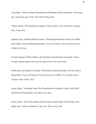 81 
Crain, Rance. "Disney's Magic Works Because of Discipline, Belief, Leadership." ​Advertising 
Age​. Advertising Age, 27 Oct. 2014. Web. 20 Aug. 2015.  
 
"Disney History | The Walt Disney Company." ​Disney History | The Walt Disney Company​. 
Web. 4 Aug. 2015. 
 
Edgerton, Gary, and Kathy Merlock Jackson. "Redesigning Pocahontas: Disney, the ‘White 
Man's Indian,’ and the Marketing of Dreams." ​Journal of Popular Film and Television​ 24.2 
(1996): 90­98. Web. 
 
Fischetti, Michael. "Walt's Children: The ​Walt Disney World​ Online Community." Thesis. 
College​ of Staten Island of the City University of New York, 2014. Print. 
 
Gillam, Ken, and Shannon R. Wooden. "Post­Princess Models Of Gender: The New Man In 
Disney/Pixar." ​Journal Of Popular Film & Television​ 36.1 (2008): 2­8. ​Academic Search 
Complete​. Web. 20 Nov. 2015.  
 
Giroux, Henry. "Animating Youth: The Disneyfication of Children's Culture."​SOCIALIST 
REVIEW­SAN FRANCISCO­​ 24 (1994): 23­23. Web. 
 
Giroux, Henry. "How Disney Magic and the Corporate Media Shape Youth Identity in the 
Digital Age." ​Truthout​. Truthout, 21 Aug. 2011. Web. 4 Aug. 2015.  
 