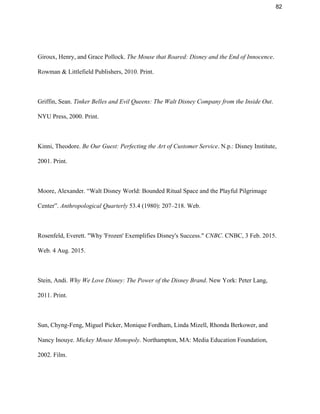 82 
 
Giroux, Henry, and Grace Pollock. ​The Mouse that Roared: Disney and the End of Innocence​. 
Rowman & Littlefield Publishers, 2010. Print.  
 
Griffin, Sean. ​Tinker Belles and Evil Queens: The Walt Disney Company from the Inside Out​. 
NYU Press, 2000. Print.  
 
Kinni, Theodore. ​Be Our Guest: Perfecting the Art of Customer Service​. N.p.: Disney Institute, 
2001. Print. 
 
Moore, Alexander. “Walt Disney World: Bounded Ritual Space and the Playful Pilgrimage 
Center”. ​Anthropological Quarterly​ 53.4 (1980): 207–218. Web. 
 
Rosenfeld, Everett. "Why 'Frozen' Exemplifies Disney's Success." ​CNBC​. CNBC, 3 Feb. 2015. 
Web. 4 Aug. 2015.  
 
Stein, Andi. ​Why We Love Disney: The Power of the Disney Brand​. New York: Peter Lang, 
2011. Print.  
 
Sun, Chyng­Feng, Miguel Picker, Monique Fordham, Linda Mizell, Rhonda Berkower, and 
Nancy Inouye. ​Mickey Mouse Monopoly​. Northampton, MA: Media Education Foundation, 
2002. Film.  
 