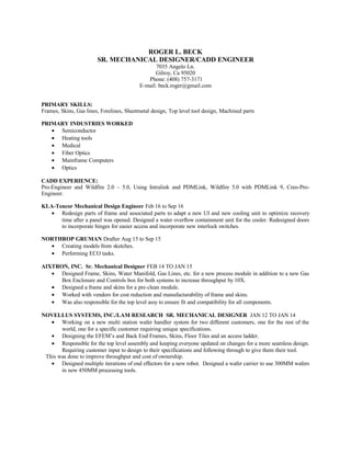 ROGER L. BECK
SR. MECHANICAL DESIGNER/CADD ENGINEER
7035 Angelo Ln.
Gilroy, Ca 95020
Phone: (408) 757-3171
E-mail: beck.roger@gmail.com
PRIMARY SKILLS:
Frames, Skins, Gas lines, Forelines, Sheetmetal design, Top level tool design, Machined parts
PRIMARY INDUSTRIES WORKED
• Semiconductor
• Heating tools
• Medical
• Fiber Optics
• Mainframe Computers
• Optics
CADD EXPERIENCE:
Pro-Engineer and Wildfire 2.0 – 5.0, Using Intralink and PDMLink, Wildfire 5.0 with PDMLink 9, Creo-Pro-
Engineer.
KLA-Tencor Mechanical Design Engineer Feb 16 to Sep 16
• Redesign parts of frame and associated parts to adapt a new UI and new cooling unit to optimize recovery
time after a panel was opened. Designed a water overflow containment unit for the cooler. Redesigned doors
to incorporate hinges for easier access and incorporate new interlock switches.
NORTHROP GRUMAN Drafter Aug 15 to Sep 15
• Creating models from sketches.
• Performing ECO tasks.
AIXTRON, INC. Sr. Mechanical Designer FEB 14 TO JAN 15
• Designed Frame, Skins, Water Manifold, Gas Lines, etc. for a new process module in addition to a new Gas
Box Enclosure and Controls box for both systems to increase throughput by 10X.
• Designed a frame and skins for a pre-clean module.
• Worked with vendors for cost reduction and manufacturability of frame and skins.
• Was also responsible for the top level assy to ensure fit and compatibility for all components.
NOVELLUS SYSTEMS, INC./LAM RESEARCH SR. MECHANICAL DESIGNER JAN 12 TO JAN 14
• Working on a new multi station wafer handler system for two different customers, one for the rest of the
world, one for a specific customer requiring unique specifications.
• Designing the EFEM’s and Back End Frames, Skins, Floor Tiles and an access ladder.
• Responsible for the top level assembly and keeping everyone updated on changes for a more seamless design.
Requiring customer input to design to their specifications and following through to give them their tool.
This was done to improve throughput and cost of ownership.
• Designed multiple iterations of end effectors for a new robot. Designed a wafer carrier to use 300MM wafers
in new 450MM processing tools.
 