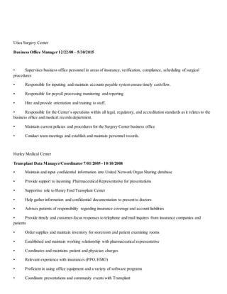 Utica Surgery Center
Business Office Manager 12/22/08 – 5/30/2015
• Supervises business office personnel in areas of insurance, verification, compliance, scheduling of surgical
procedures
• Responsible for inputting and maintain accounts payable system ensure timely cash flow.
• Responsible for payroll processing monitoring and reporting
• Hire and provide orientation and training to staff.
• Responsible for the Center’s operations within all legal, regulatory, and accreditation standards as it relates to the
business office and medical records department.
• Maintain current policies and procedures for the Surgery Center business office
• Conduct team meetings and establish and maintain personnel records.
Hurley Medical Center
Transplant Data Manager/Coordinator 7/01/2005 - 10/10/2008
• Maintain and input confidential information into United Network Organ Sharing database
• Provide support to incoming PharmaceuticalRepresentative for presentations
• Supportive role to Henry Ford Transplant Center
• Help gather information and confidential documentation to present to doctors
• Advises patients of responsibility regarding insurance coverage and account liabilities
• Provide timely and customer-focus responses to telephone and mail inquires from insurance companies and
patients
• Order supplies and maintain inventory for storeroom and patient examining rooms
• Established and maintain working relationship with pharmaceutical representative
• Coordinates and maintains patient and physician charges
• Relevant experience with insurances (PPO,HMO)
• Proficient in using office equipment and a variety of software programs
• Coordinate presentations and community events with Transplant
 