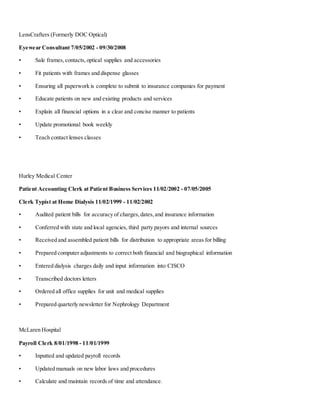 LensCrafters (Formerly DOC Optical)
Eyewear Consultant 7/05/2002 - 09/30/2008
• Sale frames,contacts,optical supplies and accessories
• Fit patients with frames and dispense glasses
• Ensuring all paperwork is complete to submit to insurance companies for payment
• Educate patients on new and existing products and services
• Explain all financial options in a clear and concise manner to patients
• Update promotional book weekly
• Teach contact lenses classes
Hurley Medical Center
Patient Accounting Clerk at Patient Business Services 11/02/2002 - 07/05/2005
Clerk Typist at Home Dialysis 11/02/1999 - 11/02/2002
• Audited patient bills for accuracy of charges,dates,and insurance information
• Conferred with state and local agencies, third party payors and internal sources
• Received and assembled patient bills for distribution to appropriate areas for billing
• Prepared computer adjustments to correct both financial and biographical information
• Entered dialysis charges daily and input information into CISCO
• Transcribed doctors letters
• Ordered all office supplies for unit and medical supplies
• Prepared quarterly newsletter for Nephrology Department
McLaren Hospital
Payroll Clerk 8/01/1998 - 11/01/1999
• Inputted and updated payroll records
• Updated manuals on new labor laws and procedures
• Calculate and maintain records of time and attendance.
 