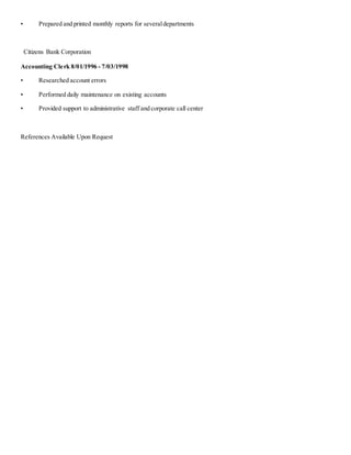 • Prepared and printed monthly reports for severaldepartments
Citizens Bank Corporation
Accounting Clerk 8/01/1996 - 7/03/1998
• Researched account errors
• Performed daily maintenance on existing accounts
• Provided support to administrative staff and corporate call center
References Available Upon Request
 