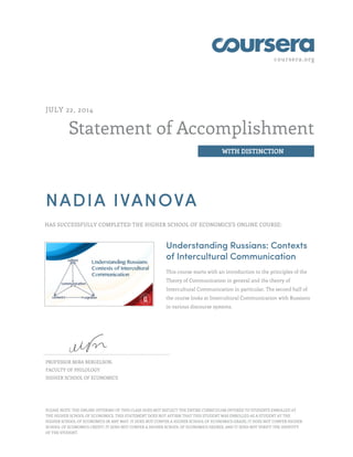 coursera.org
Statement of Accomplishment
WITH DISTINCTION
JULY 22, 2014
NADIA IVANOVA
HAS SUCCESSFULLY COMPLETED THE HIGHER SCHOOL OF ECONOMICS'S ONLINE COURSE:
Understanding Russians: Contexts
of Intercultural Communication
This course starts with an introduction to the principles of the
Theory of Communication in general and the theory of
Intercultural Communication in particular. The second half of
the course looks at Intercultural Communication with Russians
in various discourse systems.
PROFESSOR MIRA BERGELSON,
FACULTY OF PHILOLOGY
HIGHER SCHOOL OF ECONOMICS
PLEASE NOTE: THE ONLINE OFFERING OF THIS CLASS DOES NOT REFLECT THE ENTIRE CURRICULUM OFFERED TO STUDENTS ENROLLED AT
THE HIGHER SCHOOL OF ECONOMICS. THIS STATEMENT DOES NOT AFFIRM THAT THIS STUDENT WAS ENROLLED AS A STUDENT AT THE
HIGHER SCHOOL OF ECONOMICS IN ANY WAY. IT DOES NOT CONFER A HIGHER SCHOOL OF ECONOMICS GRADE; IT DOES NOT CONFER HIGHER
SCHOOL OF ECONOMICS CREDIT; IT DOES NOT CONFER A HIGHER SCHOOL OF ECONOMICS DEGREE; AND IT DOES NOT VERIFY THE IDENTITY
OF THE STUDENT.
 