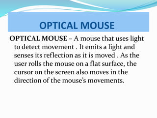 OPTICAL MOUSE
OPTICAL MOUSE – A mouse that uses light
to detect movement . It emits a light and
senses its reflection as it is moved . As the
user rolls the mouse on a flat surface, the
cursor on the screen also moves in the
direction of the mouse’s movements.
 