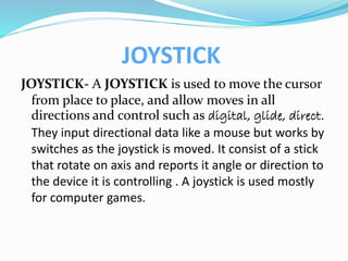 JOYSTICK
JOYSTICK- A JOYSTICK is used to move the cursor
from place to place, and allow moves in all
directions and control such as digital, glide, direct.
They input directional data like a mouse but works by
switches as the joystick is moved. It consist of a stick
that rotate on axis and reports it angle or direction to
the device it is controlling . A joystick is used mostly
for computer games.
 
