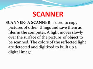SCANNER
SCANNER- A SCANNER is used to copy
pictures of other things and save them as
files in the computer. A light moves slowly
over the surface of the picture of object to
be scanned. The colors of the reflected light
are detected and digitized to built up a
digital image.
 