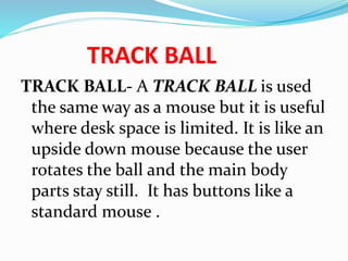 TRACK BALL
TRACK BALL- A TRACK BALL is used
the same way as a mouse but it is useful
where desk space is limited. It is like an
upside down mouse because the user
rotates the ball and the main body
parts stay still. It has buttons like a
standard mouse .
 